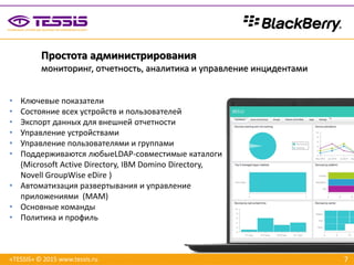 7«TESSIS» © 2015 www.tessis.ru
Простота администрирования
мониторинг, отчетность, аналитика и управление инцидентами
• Ключевые показатели
• Состояние всех устройств и пользователей
• Экспорт данных для внешней отчетности
• Управление устройствами
• Управление пользователями и группами
• Поддерживаются любыеLDAP-совместимые каталоги
(Microsoft Active Directory, IBM Domino Directory,
Novell GroupWise eDire )
• Автоматизация развертывания и управление
приложениями (MAM)
• Основные команды
• Политика и профиль
 