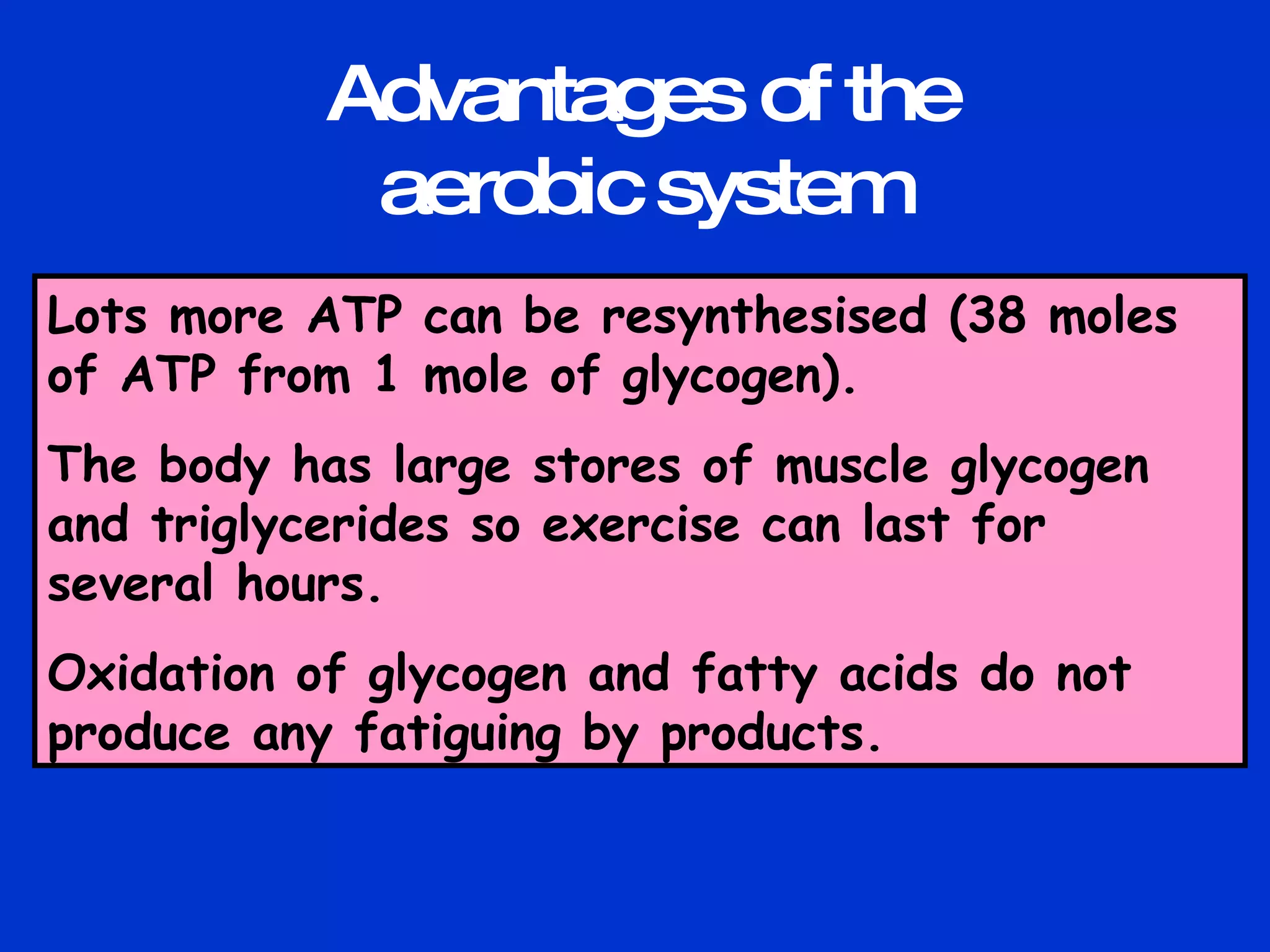Lots more ATP can be resynthesised (38 moles of ATP from 1 mole of glycogen). The body has large stores of muscle glycogen and triglycerides so exercise can last for several hours. Oxidation of glycogen and fatty acids do not produce any fatiguing by products. Advantages of the aerobic system 