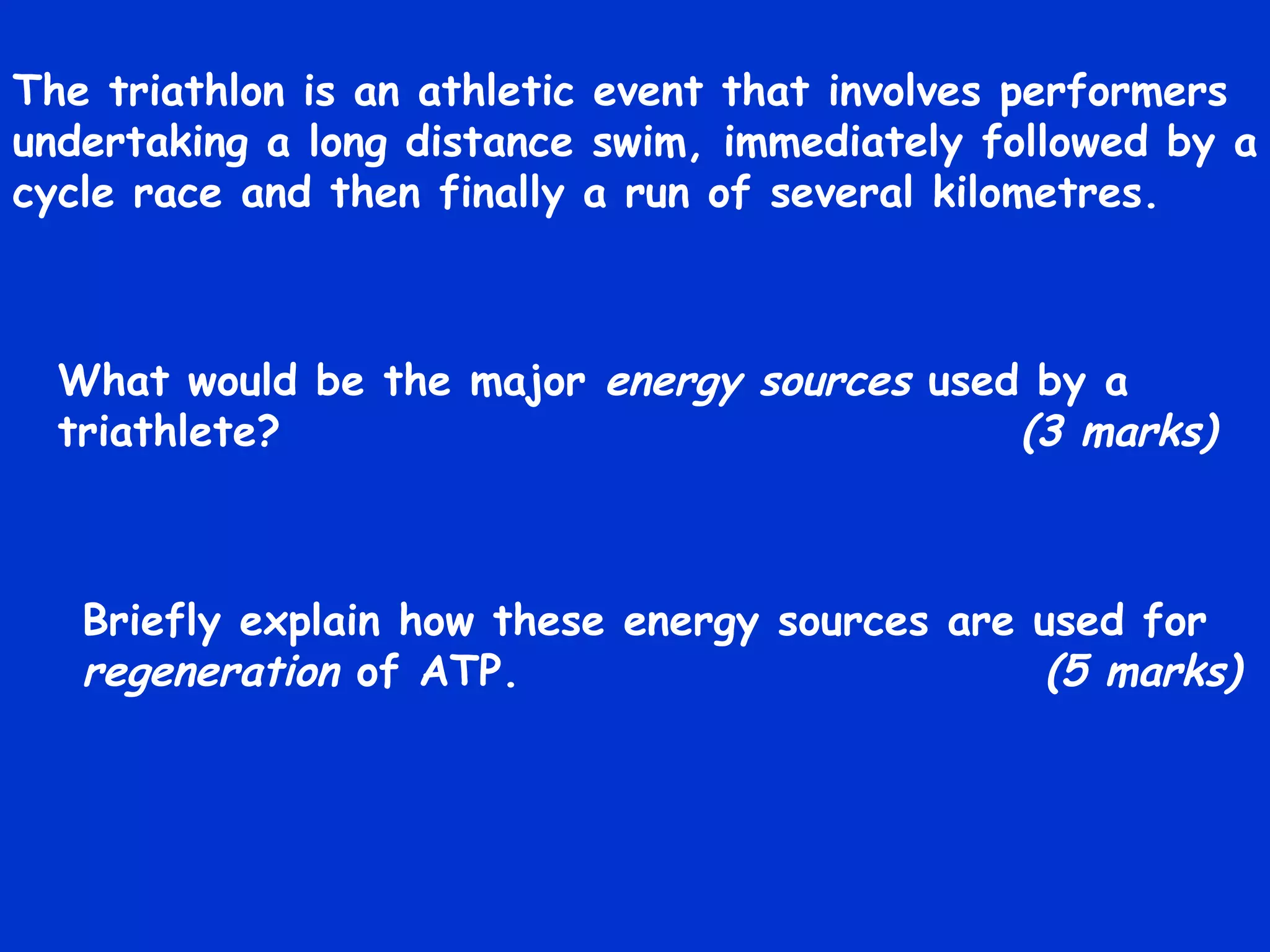 The triathlon is an athletic event that involves performers undertaking a long distance swim, immediately followed by a cycle race and then finally a run of several kilometres. What would be the major  energy sources  used by a triathlete?   (3 marks) Briefly explain how these energy sources are used for  regeneration  of ATP.   (5 marks) 