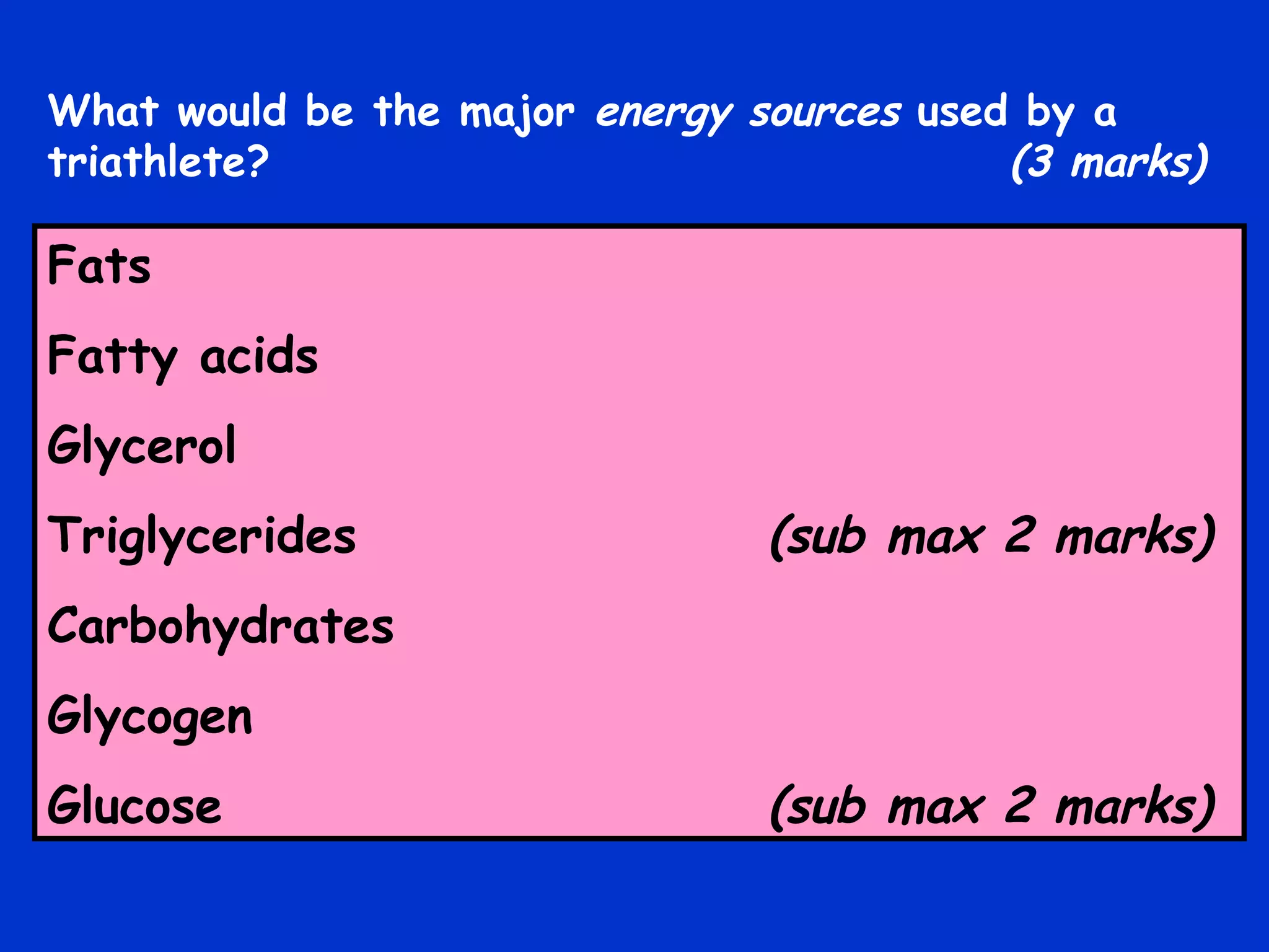 Fats Fatty acids Glycerol Triglycerides   (sub max 2 marks) Carbohydrates Glycogen Glucose   (sub max 2 marks) What would be the major  energy sources  used by a triathlete?   (3 marks) 