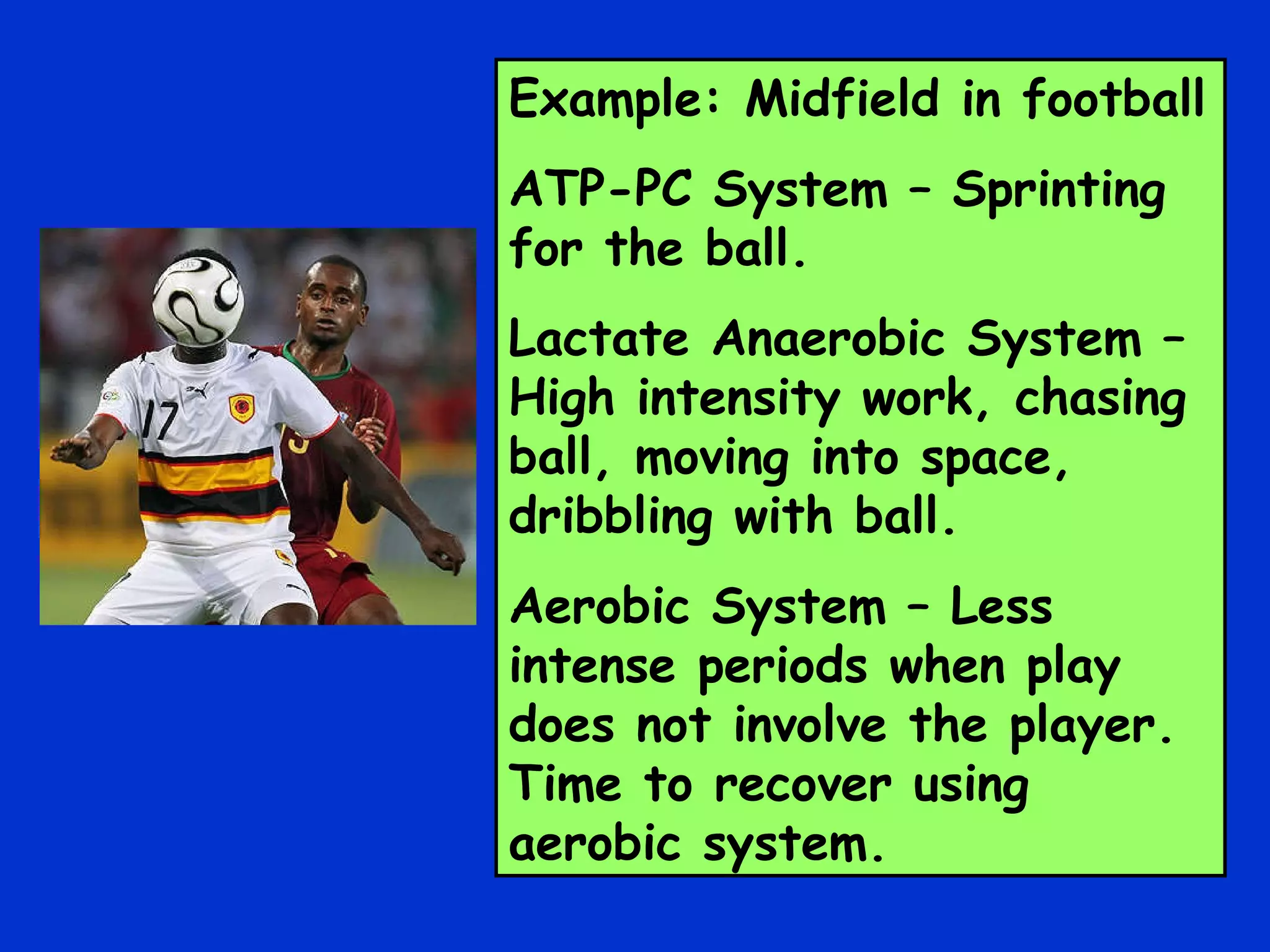 Example: Midfield in football ATP-PC System – Sprinting for the ball. Lactate Anaerobic System – High intensity work, chasing ball, moving into space, dribbling with ball. Aerobic System – Less intense periods when play does not involve the player. Time to recover using aerobic system. 