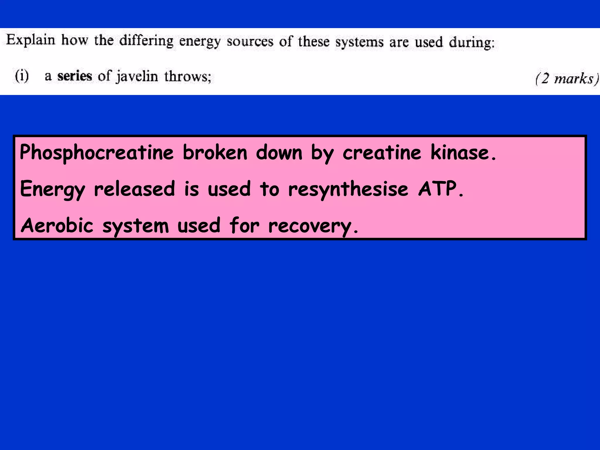 Phosphocreatine broken down by creatine kinase. Energy released is used to resynthesise ATP. Aerobic system used for recovery. 