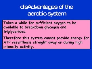 Takes a while for sufficient oxygen to be available to breakdown glycogen and triglycerides. Therefore this system cannot provide energy for ATP resynthesis straight away or during high intensity activity. disAdvantages of the aerobic system 
