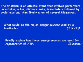 The triathlon is an athletic event that involves performers undertaking a long distance swim, immediately followed by a cycle race and then finally a run of several kilometres. What would be the major  energy sources  used by a triathlete?   (3 marks) Briefly explain how these energy sources are used for  regeneration  of ATP.   (5 marks) 