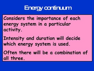 Considers the importance of each energy system in a particular activity. Intensity and duration will decide which energy system is used. Often there will be a combination of all three. Energy continuum 