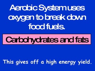 Aerobic System uses oxygen to break down food fuels. This gives off a high energy yield. Carbohydrates and fats 