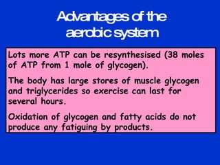 Lots more ATP can be resynthesised (38 moles of ATP from 1 mole of glycogen). The body has large stores of muscle glycogen and triglycerides so exercise can last for several hours. Oxidation of glycogen and fatty acids do not produce any fatiguing by products. Advantages of the aerobic system 
