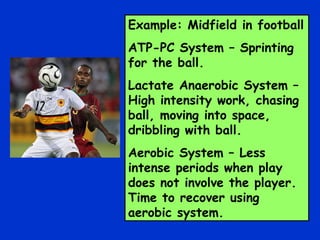 Example: Midfield in football ATP-PC System – Sprinting for the ball. Lactate Anaerobic System – High intensity work, chasing ball, moving into space, dribbling with ball. Aerobic System – Less intense periods when play does not involve the player. Time to recover using aerobic system. 