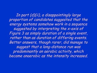 In part (d)(ii), a disappointingly large proportion of candidates suggested that the energy systems somehow work in a sequence suggested by interpreting the x-axis of Figure 3 as simply duration of a single event, rather than as duration of differing events. Better answers, though rarer, did manage to suggest that a long-distance run was predominantly an aerobic activity, which became anaerobic as the intensity increased. 