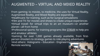 AUGMENTED – VIRTUAL AND MIXED REALITY
From gaming; to movies, to medicine, the uses for Virtual Reality,
Augmented Reality, and Mixed Reality are expanding.
•Healthcare: for training, such as for surgical simulations
•Film and TV: for movies and shows to create unique experiences
•Virtual travel: for virtual trips to an art museum—or another
planet—all from home
•Professional sports: for training programs like STRIVR to help pro
and amateur athletes
•Gaming: for over 1,000 games already available, from first-
person shooters to strategy games to role-playing adventures
•And others: Holograms – Education - Engineering/construction -
Remote working
 