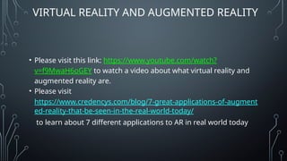 VIRTUAL REALITY AND AUGMENTED REALITY
• Please visit this link: https://www.youtube.com/watch?
v=f9MwaH6oGEY to watch a video about what virtual reality and
augmented reality are.
• Please visit
https://www.credencys.com/blog/7-great-applications-of-augment
ed-reality-that-be-seen-in-the-real-world-today/
to learn about 7 different applications to AR in real world today
 