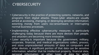 CYBERSECURITY
• Cybersecurity is the practice of protecting systems, networks, and
programs from digital attacks. These cyber attacks are usually
aimed at accessing, changing, or destroying sensitive information;
extorting money from users via ransomware; or interrupting
normal business processes.
• Implementing effective cybersecurity measures is particularly
challenging today because there are more devices than people,
and attackers are becoming more innovative.
• Cyber security is important because the government, military,
corporate, financial, and medical organizations collect, process,
and store unprecedented amounts of data on computers and
other devices. A significant portion of that data can be sensitive
information, whether that be intellectual property, financial data,
 