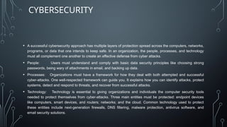 • A successful cybersecurity approach has multiple layers of protection spread across the computers, networks,
programs, or data that one intends to keep safe. In an organization, the people, processes, and technology
must all complement one another to create an effective defense from cyber attacks.
• People: Users must understand and comply with basic data security principles like choosing strong
passwords, being wary of attachments in email, and backing up data.
• Processes: Organizations must have a framework for how they deal with both attempted and successful
cyber-attacks. One well-respected framework can guide you. It explains how you can identify attacks, protect
systems, detect and respond to threats, and recover from successful attacks.
• Technology: Technology is essential to giving organizations and individuals the computer security tools
needed to protect themselves from cyber-attacks. Three main entities must be protected: endpoint devices
like computers, smart devices, and routers; networks; and the cloud. Common technology used to protect
these entities include next-generation firewalls, DNS filtering, malware protection, antivirus software, and
email security solutions.
CYBERSECURITY
 