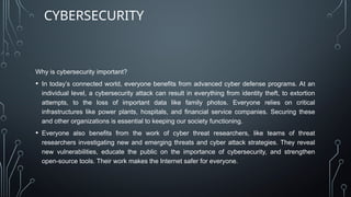 Why is cybersecurity important?
• In today’s connected world, everyone benefits from advanced cyber defense programs. At an
individual level, a cybersecurity attack can result in everything from identity theft, to extortion
attempts, to the loss of important data like family photos. Everyone relies on critical
infrastructures like power plants, hospitals, and financial service companies. Securing these
and other organizations is essential to keeping our society functioning.
• Everyone also benefits from the work of cyber threat researchers, like teams of threat
researchers investigating new and emerging threats and cyber attack strategies. They reveal
new vulnerabilities, educate the public on the importance of cybersecurity, and strengthen
open-source tools. Their work makes the Internet safer for everyone.
CYBERSECURITY
 