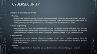 Examples of cybersecurity threats
• Phishing
Phishing is the practice of sending fraudulent emails that resemble emails from reputable sources. The aim is to
steal sensitive data like credit card numbers and login information. It’s the most common type of cyber attack. You
can help protect yourself through education or a technology solution that filters malicious emails.
• Social engineering
Social engineering is a tactic that adversaries use to trick you into revealing sensitive information. They can solicit
a monetary payment or gain access to your confidential data. Social engineering can be combined with any of the
threats listed above to make you more likely to click on links, download malware, or trust a malicious source.
• Ransomware
Ransomware is a type of malicious software. It is designed to extort money by blocking access to files or the
computer system until the ransom is paid. Paying the ransom does not guarantee that the files will be recovered
or the system restored.
• Malware
Malware is a type of software designed to gain unauthorized access or to cause damage to a computer.
CYBERSECURITY
 