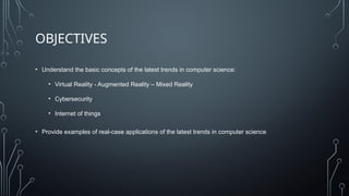 OBJECTIVES
• Understand the basic concepts of the latest trends in computer science:
• Virtual Reality - Augmented Reality – Mixed Reality
• Cybersecurity
• Internet of things
• Provide examples of real-case applications of the latest trends in computer science
 