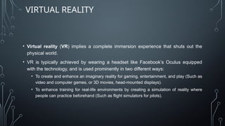 VIRTUAL REALITY
• Virtual reality (VR) implies a complete immersion experience that shuts out the
physical world.
• VR is typically achieved by wearing a headset like Facebook’s Oculus equipped
with the technology, and is used prominently in two different ways:
• To create and enhance an imaginary reality for gaming, entertainment, and play (Such as
video and computer games, or 3D movies, head-mounted displays).
• To enhance training for real-life environments by creating a simulation of reality where
people can practice beforehand (Such as flight simulators for pilots).
 