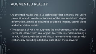 • Augmented reality (AR) is a technology that enriches the user’s
perception and provides a live view of the real world with digital
information, aiming to expand it by adding images, sound, video
and other virtual details.
• The purpose of AR is to augment the environment and let virtual
elements interact with real objects to create intended meanings.
In AR, informatively-designed virtual environments coexist with
real ones by providing additional data about the real world.
AUGMENTED REALITY
 