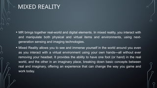 • MR brings together real-world and digital elements. In mixed reality, you interact with
and manipulate both physical and virtual items and environments, using next-
generation sensing and imaging technologies.
• Mixed Reality allows you to see and immerse yourself in the world around you even
as you interact with a virtual environment using your own hands—all without ever
removing your headset. It provides the ability to have one foot (or hand) in the real
world, and the other in an imaginary place, breaking down basic concepts between
real and imaginary, offering an experience that can change the way you game and
work today.
MIXED REALITY
 