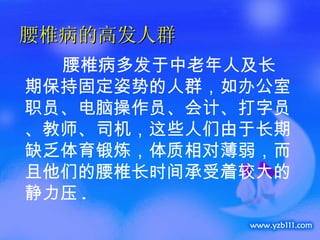 腰椎病的高发人群 腰椎病多发于中老年人及长期保持固定姿势的人群，如办公室职员、电脑操作员、会计、打字员、教师、司机，这些人们由于长期缺乏体育锻炼，体质相对薄弱，而且他们的腰椎长时间承受着较大的静力压 . 