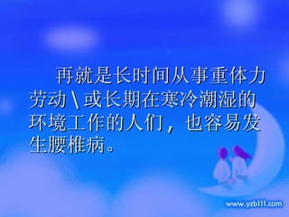 再就是长时间从事重体力劳动 \ 或长期在寒冷潮湿的环境工作的人们 ,  也容易发生腰椎病。 