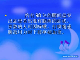    约有 98 ％的腰间盘突出症患者出现有腿疼的症状。多数病人可因咳嗽、打喷嚏或腹部用力时下肢疼痛加重。 