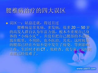 腰椎病治疗的四大误区 误区一：姑息迁就，得过且过      腰椎病是常见病、多发病，很多 20 － 50 岁的高发人群自认为年富力强，根本不重视自己身体的“小病小灾”，并没有把自己腰部的不适感放在眼里，不预防，也不医治。其实，这时候你的腰部已经在不知不觉中发生了病变。等到影响工作、生活时才拍 CT 、做检查、找专家，这时医治就已经很难了。  