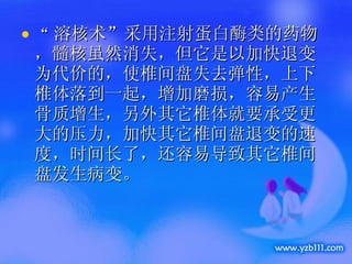 “ 溶核术”采用注射蛋白酶类的药物，髓核虽然消失，但它是以加快退变为代价的，使椎间盘失去弹性，上下椎体落到一起，增加磨损，容易产生骨质增生，另外其它椎体就要承受更大的压力，加快其它椎间盘退变的速度，时间长了，还容易导致其它椎间盘发生病变。  