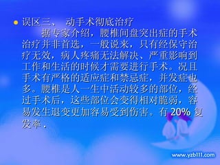 误区三、 动手术彻底治疗      据专家介绍，腰椎间盘突出症的手术治疗并非首选，一般说来，只有经保守治疗无效，病人疼痛无法解决、严重影响到工作和生活的时候才需要进行手术。况且手术有严格的适应症和禁忌症，并发症也多。腰椎是人一生中活动较多的部位，经过手术后，这些部位会变得相对脆弱，容易发生退变更加容易受到伤害。有 20% 复发率 .  