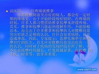 误区四、 一旦疼痛就推拿     患者腰椎间盘突出症的病人，都会有一定时期的疼痛史。由于开始阶段病症较轻，在疼痛的时候，许多人都习惯借助推拿按摩来舒缓疼痛。其实，推拿和按摩只能起到缓解作用，不能除根治本。而且由于许多推拿和按摩的人对腰椎间盘突出症缺乏足够的认识，往往会加重病情，甚至造成事故。因此，专家提示：选择实施牵引和按摩治疗的医生，首先应对腰椎间盘突出症有一定的认识，同时对于疾病的发病阶段有所了解，并不是说按摩时间越长，疗效就越显著，而按摩 的手法、轻重等，也非常重要。 