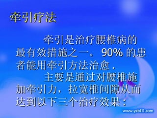 牵引疗法 牵引是治疗腰椎病的最有效措施之一。 90% 的患者能用牵引方法治愈 .  主要是通过对腰椎施加牵引力，拉宽椎间隙从而达到以下三个治疗效果 : 