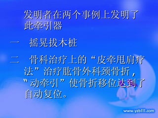 发明者在两个事例上发明了此牵引器 一  摇晃拔木桩 二  骨科治疗上的“皮牵甩肩疗法”治疗肱骨外科颈骨折 ,  “ 动牵引”使骨折移位达到了自动复位。 