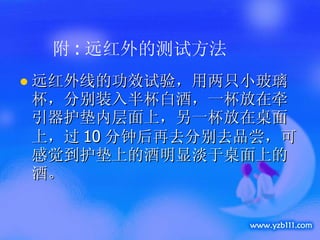 附 : 远红外的测试方法 远红外线的功效试验，用两只小玻璃杯，分别装入半杯白酒，一杯放在牵引器护垫内层面上，另一杯放在桌面上，过 10 分钟后再去分别去品尝，可感觉到护垫上的酒明显淡于桌面上的酒。 