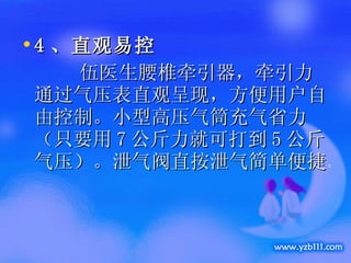 4 、 直观易控 　　  伍医生腰椎牵引器，牵引力通过气压表直观呈现，方便用户自由控制。小型高压气筒充气省力（只要用 7 公斤力就可打到 5 公斤气压）。泄气阀直按泄气简单便捷。 