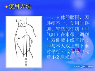 使用方法 一、人体的腰围，因胖瘦不一，使用时将胸、臀垫的中线（即气缸）在束带上调到与双侧腋中线平行（即与本人双上臂下垂时平行）或偏腋中线后 1-2 厘米。 