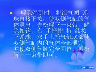解除牵引时，将泄气阀 弹珠直接下按，使双侧气缸的气体泄出，先松解下一束带，解除扣钩，右 手拇指 持 续按下弹珠，双手上托气缸底部使双侧气缸内的气体全部泄完，并使双侧气缸完全回位，再松解上一束带即可。 