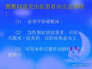 腰椎间盘突出症患者应注意事项 : 　 (1)  必须平卧硬板床 ;  (2)  急性期症状较重者 , 可给三天脱水 + 抗炎药 . 以卧床休息为主 . (3)  可用本牵引器作动静结合形式的牵引  . 