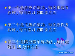 第一个是拱桥式练功 , 每次拱起 5 秒钟 , 每日练习 200 次左右 第二个是飞燕式练功 . 每次亦作 5 秒钟 , 每日练习 200 次左右 第三个是腾空蹬车练功法 , 每日应练习 15 分钟左右 