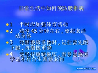 1  平时应加强体育活动 2  端坐 45 分钟左右 , 要起来活  动身体 3  弯腰搬掇重物时 , 记住要先蹬下腿 , 再搬掇重物 4  要坚持睡硬扳床 , 席梦思按医学是不符合生理要求的 日常生活中如何预防腰椎病 