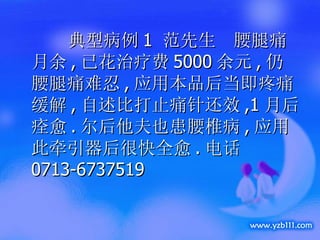 典型病例 1  范先生  腰腿痛月余 , 已花治疗费 5000 余元 , 仍腰腿痛难忍 , 应用本品后当即疼痛缓解 , 自述比打止痛针还效 ,1 月后痊愈 . 尔后他夫也患腰椎病 , 应用此牵引器后很快全愈 . 电话 0713-6737519 