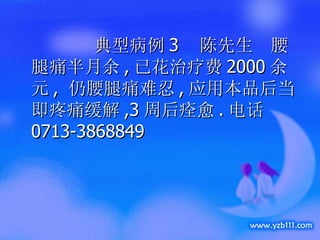 典型病例 3  陈先生  腰腿痛半月余 , 已花治疗费 2000 余元 ,  仍腰腿痛难忍 , 应用本品后当即疼痛缓解 ,3 周后痊愈 . 电话 0713-3868849 