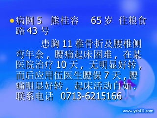 病例 5  熊桂容  65 岁 住粮食路 43 号  患胸 11 椎骨折及腰椎侧弯年余 ,  腰痛起床困难 ,  在某医院治疗 10 天 ,  无明显好转 , 而后应用伍医生腰保 7 天 , 腰痛明显好转 ,  起床活动自如 . 联系电话  0713-6215166 