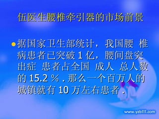 伍医生腰椎牵引器的市场前景 据国家卫生部统计，我国腰 椎病患者已突破 1 亿，腰间盘突出症 患者占全国 成人 总人数的 15.2 ％ . 那么一个百万人的城镇就有 10 万左右患者 . 