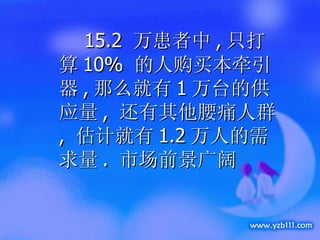 15.2  万患者中 , 只打算 10%  的人购买本牵引器 , 那么就有 1 万台的供应量 ,  还有其他腰痛人群 ,  估计就有 1.2 万人的需求量 .  市场前景广阔 