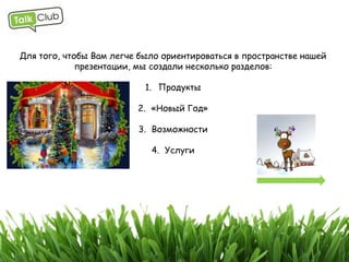 Для того, чтобы Вам легче было ориентироваться в пространстве нашей
             презентации, мы создали несколько разделов:

                           1. Продукты

                         2. «Новый Год»

                         3. Возможности

                            4. Услуги
 