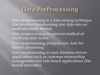







Data preprocessing is a data mining technique
that involves transforming raw data into an
understandable format.
Data preprocessing is a proven method of
resolving such issues.
Data preprocessing prepares raw data for
further processing.
Data preprocessing is used database-driven
applications such as customer relationship
management and rule-based applications (like
neural networks).

 