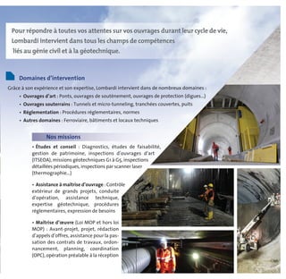 Domaines d’intervention
Grâce à son expérience et son expertise, Lombardi intervient dans de nombreux domaines :
• Ouvrages d’art : Ponts, ouvrages de soutènement, ouvrages de protection (digues...)
• Ouvrages souterrains : Tunnels et micro-tunneling, tranchées couvertes, puits
• Réglementation : Procédures réglementaires, normes
• Autres domaines : Ferroviaire, bâtiments et locaux techniques
Pour répondre à toutes vos attentes sur vos ouvrages durant leur cycle de vie,
Lombardi intervient dans tous les champs de compétences
liés au génie civil et à la géotechnique.
Nos missions
• Études et conseil : Diagnostics, études de faisabilité,
gestion de patrimoine, inspections d’ouvrages d’art
(ITSEOA), missions géotechniques G1 à G5, inspections
détaillées périodiques, inspections par scanner laser
(thermographie...)
• Assistance à maîtrise d’ouvrage : Contrôle
extérieur de grands projets, conduite
d’opération, assistance technique,
expertise géotechnique, procédures
réglementaires, expression de besoins
• Maîtrise d’œuvre (Loi MOP et hors loi
MOP) : Avant-projet, projet, rédaction
d’appels d’offres, assistance pour la pas-
sation des contrats de travaux, ordon-
nancement, planning, coordination
(OPC), opération préalable à la réception
 