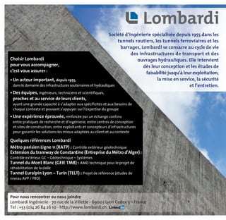 Pour nous rencontrer ou nous joindre
Lombardi Ingénierie - 70 rue de la Villette - 69003 Lyon Cedex 3 – France
Tel : +33 (0)4 26 84 26 10 - http://www.lombardi.ch
Choisir Lombardi
pour vous accompagner,
c’est vous assurer :
• Un acteur important, depuis 1955,
dans le domaine des infrastructures souterraines et hydrauliques
• Des équipes, ingénieurs, techniciens et scientifiques,
proches et au service de leurs clients,
ayant une grande capacité à s’adapter aux spécificités et aux besoins de
chaque contexte et pouvant s’appuyer sur l’expertise du groupe
• Une expérience éprouvée, renforcée par un échange continu
entre pratiques de recherche et d’ingénierie, entre centres de conception
et sites de construction, entre exploitants et concepteurs d’infrastructures
pour garantir les solutions les mieux adaptées au client et au contexte
Quelques références Lombardi
Métro parisien Ligne 11 (RATP) : Contrôle extérieur géotechnique
Extension du tramway de Constantine (Entreprise du Métro d’Alger) :
Contrôle extérieur GC – Géotechnique – Systèmes
Tunnel du Mont Blanc (GEIE TMB) : AMO technique pour le projet de
réhabilitation de la dalle
Tunnel Euralpin Lyon – Turin (TELT) : Projet de référence (études de
niveau AVP / PRO)
Société d’ingénierie spécialisée depuis 1955 dans les
tunnels routiers, les tunnels ferroviaires et les
barrages, Lombardi se consacre au cycle de vie
des infrastructures de transport et des
ouvrages hydrauliques. Elle intervient
dès leur conception et les études de
faisabilité jusqu’à leur exploitation,
la mise en service, la sécurité
et l’entretien.
 