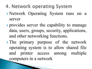  Network Operating System runs on a
server
 provides server the capability to manage
data, users, groups, security, applications,
and other networking functions.
 The primary purpose of the network
operating system is to allow shared file
and printer access among multiple
computers in a network

 