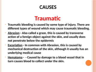 CAUSES
Traumatic
• Traumatic bleeding is caused by some type of injury. There are
different types of wound which may cause traumatic bleeding.
• Abrasion - Also called a graze, this is caused by transverse
action of a foreign object against the skin, and usually does
not penetrate below the epidermis
• Excoriation - In common with Abrasion, this is caused by
mechanical destruction of the skin, although it usually has an
underlying medical cause
• Hematoma - - Caused by damage to a blood vessel that in
turn causes blood to collect under the skin.
 